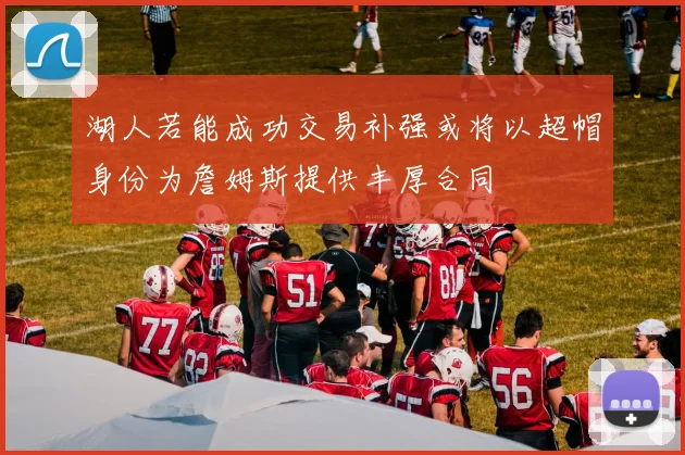 湖人若能成功交易补强或将以超帽身份为詹姆斯提供丰厚合同