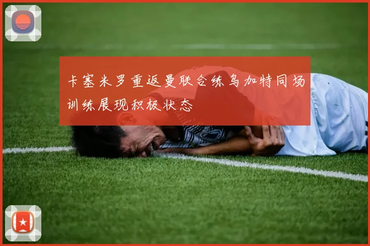 卡塞米罗重返曼联合练乌加特同场训练展现积极状态