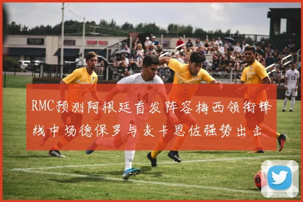 RMC预测阿根廷首发阵容梅西领衔锋线中场德保罗与麦卡恩佐强势出击