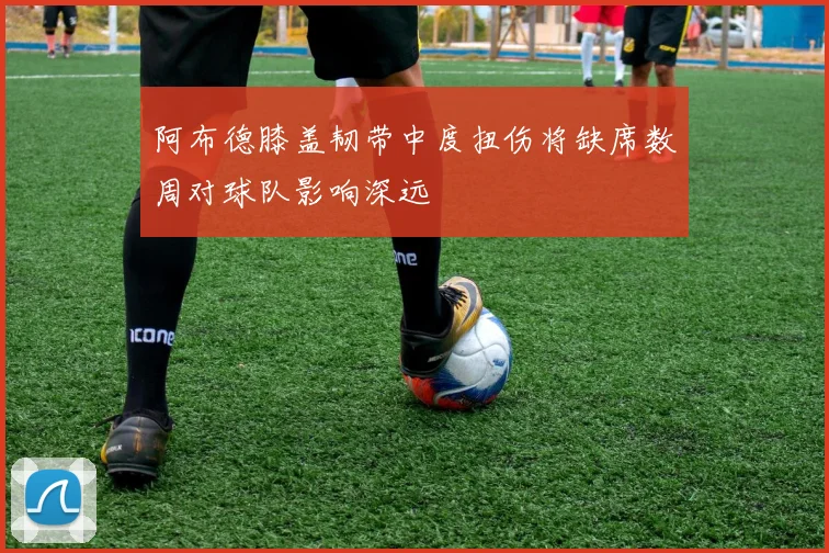 阿布德膝盖韧带中度扭伤将缺席数周对球队影响深远