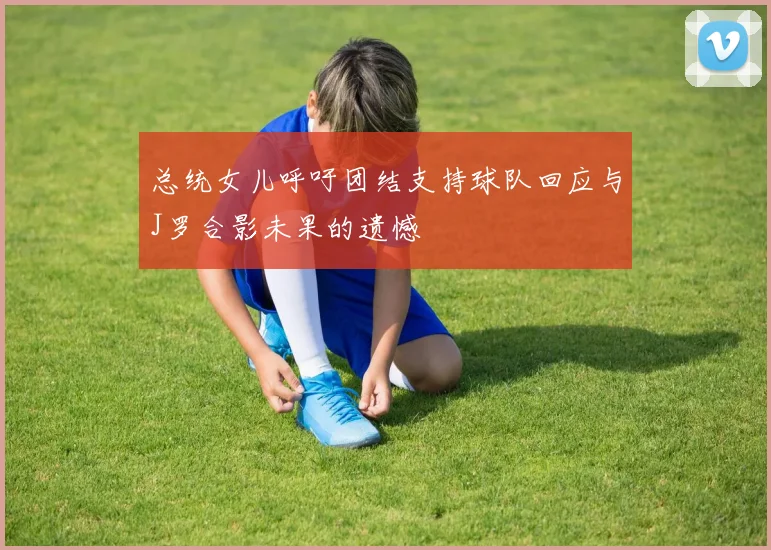 总统女儿呼吁团结支持球队回应与J罗合影未果的遗憾