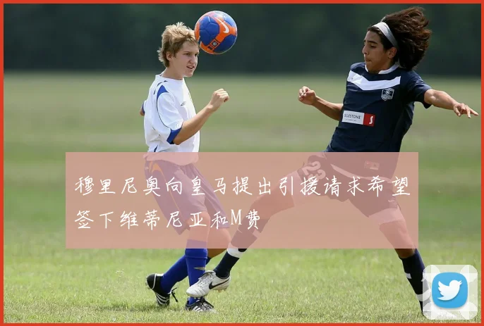 穆里尼奥向皇马提出引援请求希望签下维蒂尼亚和M费