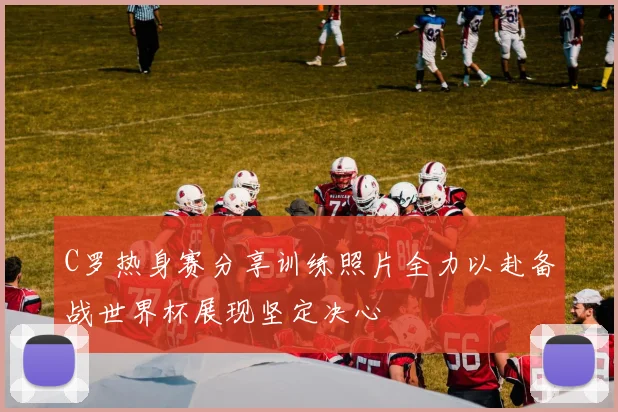 C罗热身赛分享训练照片全力以赴备战世界杯展现坚定决心