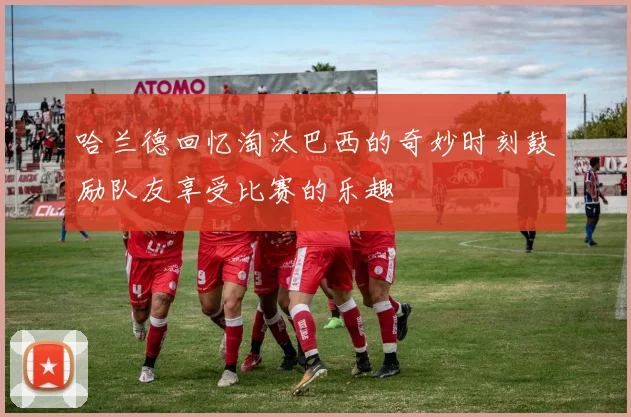 哈兰德回忆淘汰巴西的奇妙时刻鼓励队友享受比赛的乐趣