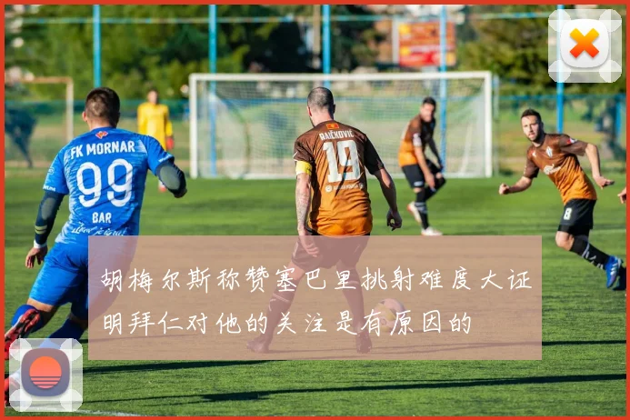 胡梅尔斯称赞塞巴里挑射难度大证明拜仁对他的关注是有原因的