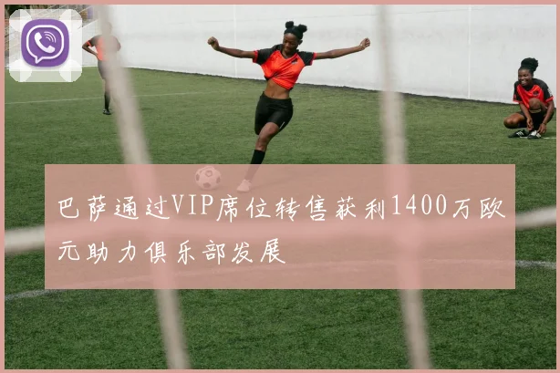 巴萨通过VIP席位转售获利1400万欧元助力俱乐部发展