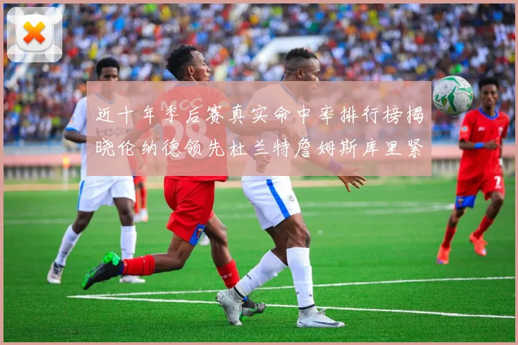 近十年季后赛真实命中率排行榜揭晓伦纳德领先杜兰特詹姆斯库里紧随其后