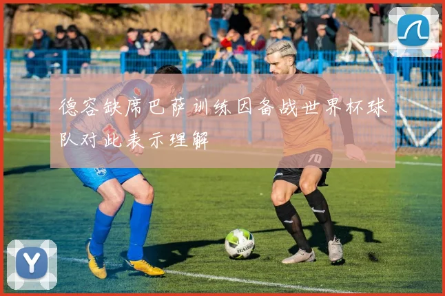德容缺席巴萨训练因备战世界杯球队对此表示理解