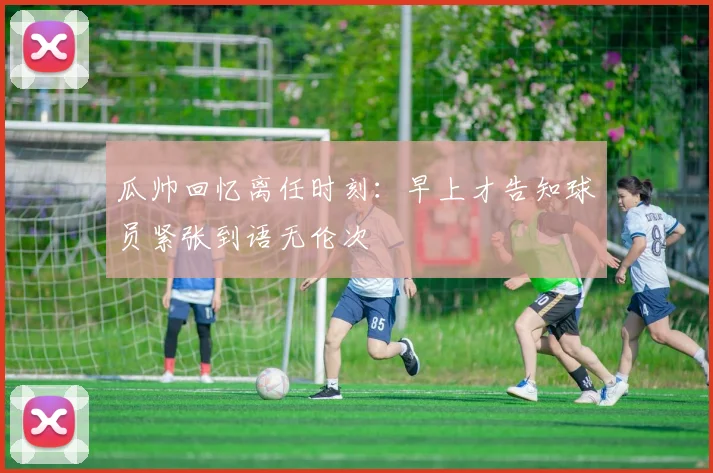 瓜帅回忆离任时刻：早上才告知球员紧张到语无伦次