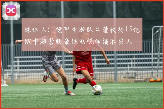 媒体人：德甲中游队年营收约15亿欧中超营收最缺电视转播和卖人