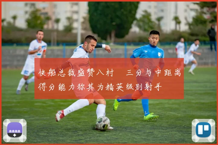 快船总裁盛赞八村塁三分与中距离得分能力称其为精英级别射手