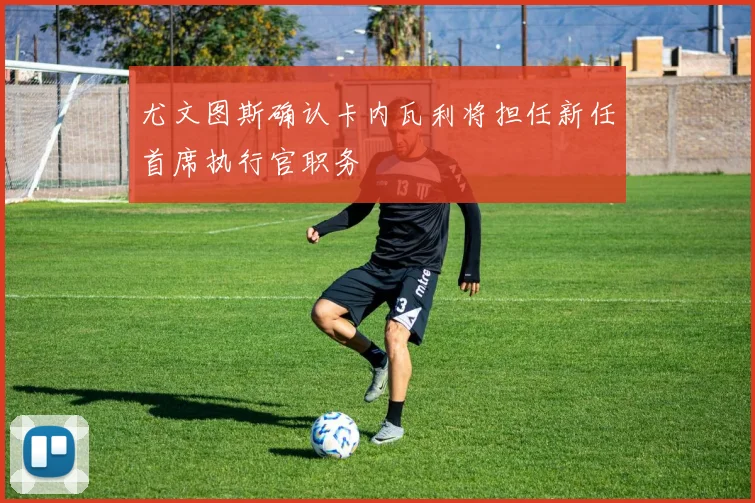 尤文图斯确认卡内瓦利将担任新任首席执行官职务