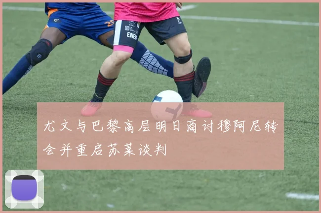 尤文与巴黎高层明日商讨穆阿尼转会并重启苏莱谈判
