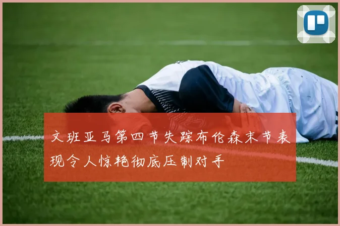 文班亚马第四节失踪布伦森末节表现令人惊艳彻底压制对手