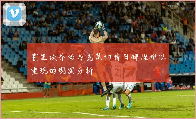 霍里谈乔治与克莱的昔日辉煌难以重现的现实分析