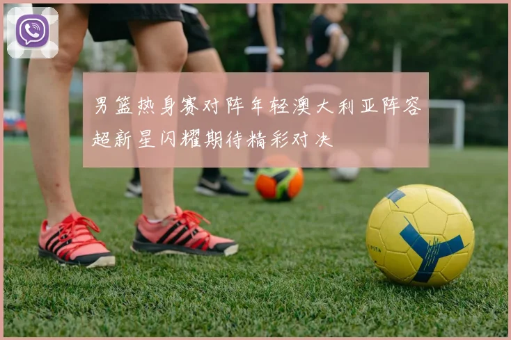 男篮热身赛对阵年轻澳大利亚阵容超新星闪耀期待精彩对决