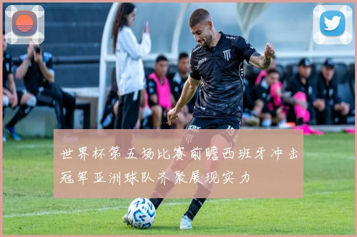 世界杯第五场比赛前瞻西班牙冲击冠军亚洲球队齐聚展现实力