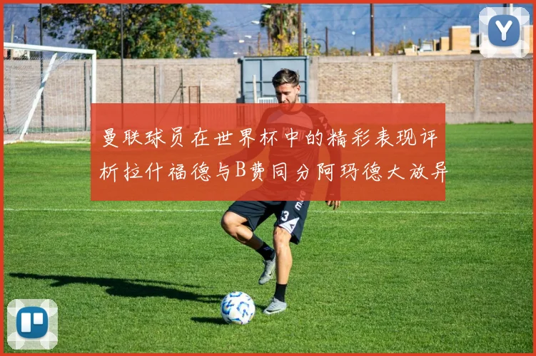 曼联球员在世界杯中的精彩表现评析拉什福德与B费同分阿玛德大放异彩