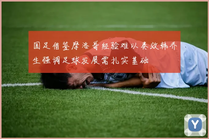 国足借鉴摩洛哥经验难以奏效韩乔生强调足球发展需扎实基础