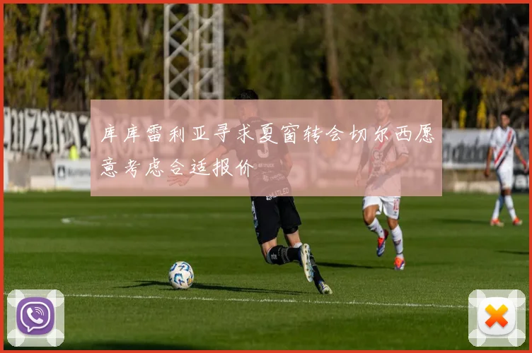 库库雷利亚寻求夏窗转会切尔西愿意考虑合适报价