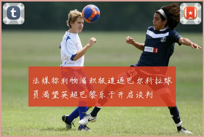 法媒称利物浦积极追逐巴尔科拉球员渴望英超巴黎乐于开启谈判