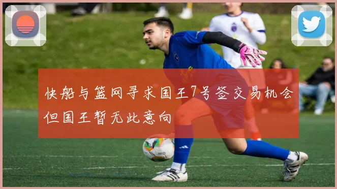 快船与篮网寻求国王7号签交易机会但国王暂无此意向
