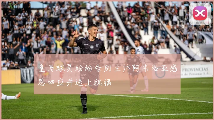 皇马球员纷纷告别主帅阿韦洛亚感恩回应并送上祝福